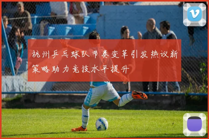 杭州乒乓球队节奏变革引发热议新策略助力竞技水平提升