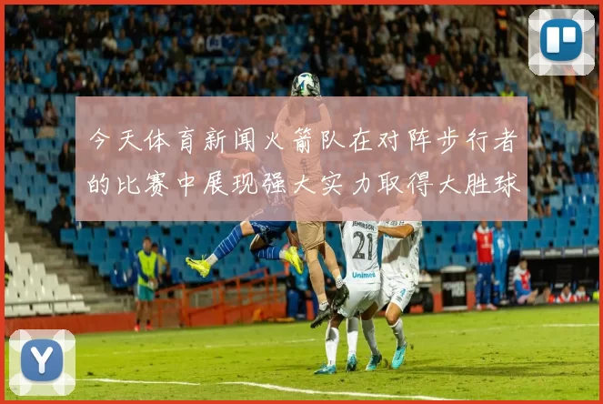 今天体育新闻火箭队在对阵步行者的比赛中展现强大实力取得大胜球迷欢呼不断