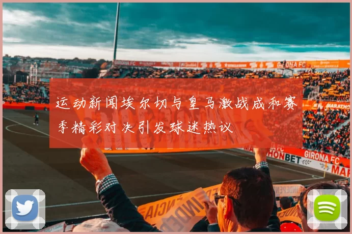 运动新闻埃尔切与皇马激战成和赛季精彩对决引发球迷热议