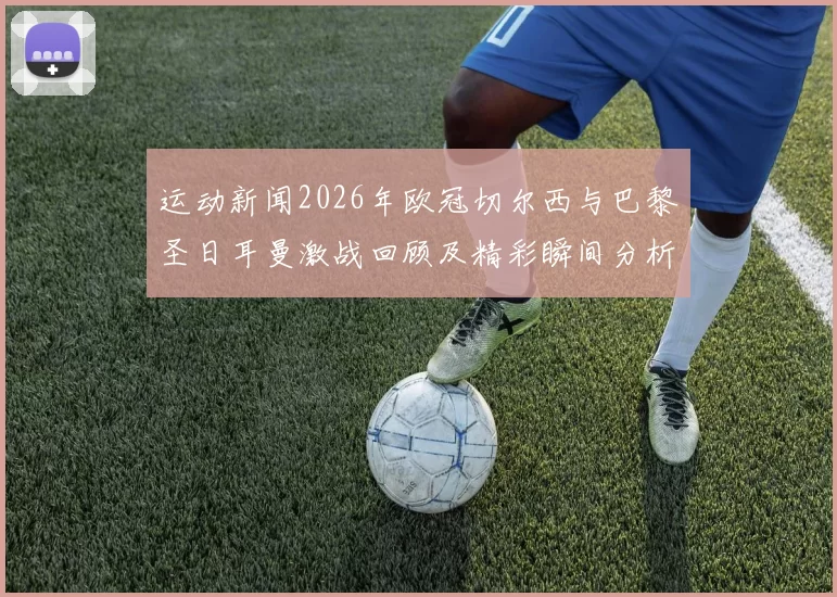 运动新闻2026年欧冠切尔西与巴黎圣日耳曼激战回顾及精彩瞬间分析