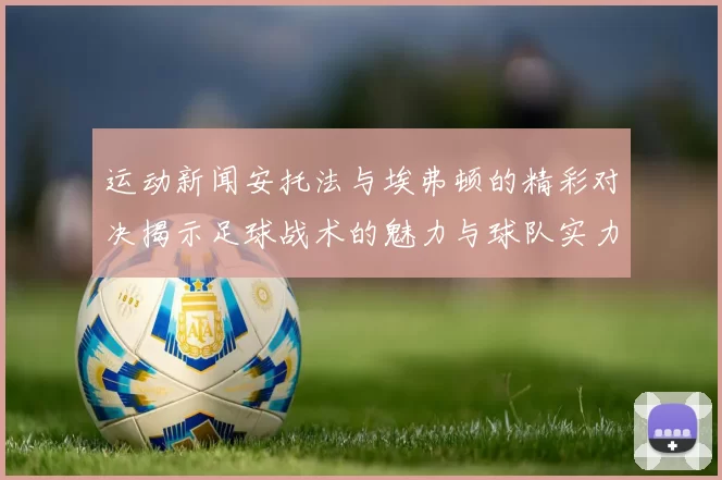 运动新闻安托法与埃弗顿的精彩对决揭示足球战术的魅力与球队实力的较量