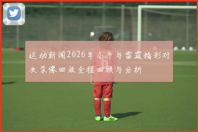 运动新闻2026年小牛与雷霆精彩对决录像回放全程回顾与分析