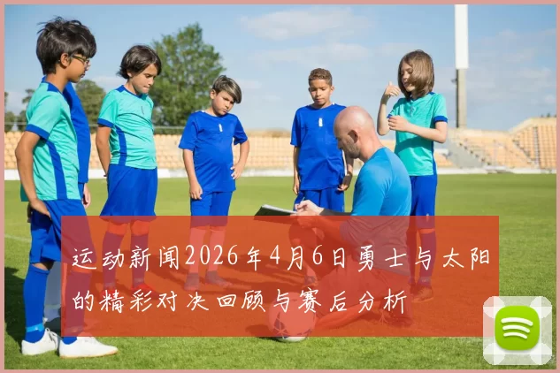 运动新闻2026年4月6日勇士与太阳的精彩对决回顾与赛后分析