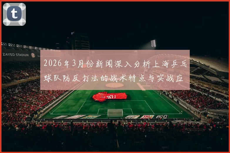 2026年3月份新闻深入分析上海乒乓球队防反打法的战术特点与实战应用