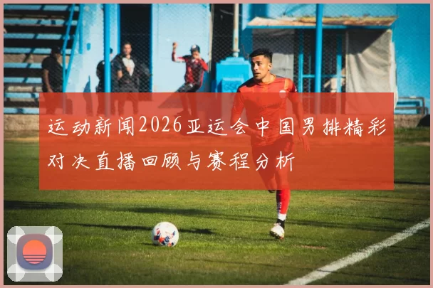 运动新闻2026亚运会中国男排精彩对决直播回顾与赛程分析